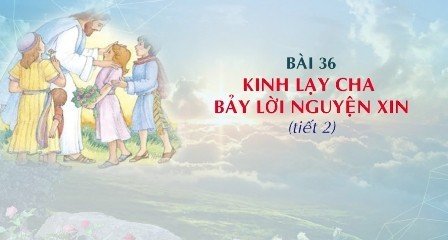 Giáo lý cấp I - Bài 36: KINH LẠY CHA - BẢY LỜI NGUYỆN XIN (tiết 2)